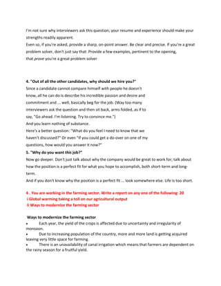 I'm not sure why interviewers ask this question; your resume and experience should make your
strengths readily apparent.
Even so, if you're asked, provide a sharp, on-point answer. Be clear and precise. If you're a great
problem solver, don't just say that: Provide a few examples, pertinent to the opening,
that prove you're a great problem solver
4. "Out of all the other candidates, why should we hire you?"
Since a candidate cannot compare himself with people he doesn't
know, all he can do is describe his incredible passion and desire and
commitment and ... well, basically beg for the job. (Way too many
interviewers ask the question and then sit back, arms folded, as if to
say, "Go ahead. I'm listening. Try to convince me.")
And you learn nothing of substance.
Here's a better question: "What do you feel I need to know that we
haven't discussed?" Or even "If you could get a do-over on one of my
questions, how would you answer it now?"
5. "Why do you want this job?"
Now go deeper. Don't just talk about why the company would be great to work for; talk about
how the position is a perfect fit for what you hope to accomplish, both short-term and long-
term.
And if you don't know why the position is a perfect fit ... look somewhere else. Life is too short.
4 . You are working in the farming sector. Write a report on any one of the following: 20
i Global warming taking a toll on our agricultural output
ii Ways to modernize the farming sector
Ways to modernize the farming sector
 Each year, the yield of the crops is affected due to uncertainty and irregularity of
monsoon.
 Due to increasing population of the country, more and more land is getting acquired
leaving very little space for farming.
 There is an unavailability of canal irrigation which means that farmers are dependent on
the rainy season for a fruitful yield.
 