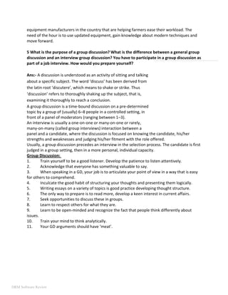equipment manufacturers in the country that are helping farmers ease their workload. The
need of the hour is to use updated equipment, gain knowledge about modern techniques and
move forward.
5 What is the purpose of a group discussion? What is the difference between a general group
discussion and an interview group discussion? You have to participate in a group discussion as
part of a job interview. How would you prepare yourself?
Ans:- A discussion is understood as an activity of sitting and talking
about a specific subject. The word ‘discuss’ has been derived from
the latin root ‘discutere’, which means to shake or strike. Thus
‘discussion’ refers to thoroughly shaking up the subject, that is,
examining it thoroughly to reach a conclusion.
A group discussion is a time-bound discussion on a pre-determined
topic by a group of (usually) 6–8 people in a controlled setting, in
front of a panel of moderators (ranging between 1–3).
An interview is usually a one-on-one or many-on-one or rarely,
many-on-many (called group interviews) interaction between a
panel and a candidate, where the discussion is focused on knowing the candidate, his/her
strengths and weaknesses and judging his/her fitment with the role offered.
Usually, a group discussion precedes an interview in the selection process. The candidate is first
judged in a group setting, then in a more personal, individual capacity.
Group Discussion:
1. Train yourself to be a good listener. Develop the patience to listen attentively.
2. Acknowledge that everyone has something valuable to say.
3. When speaking in a GD, your job is to articulate your point of view in a way that is easy
for others to comprehend.
4. Inculcate the good habit of structuring your thoughts and presenting them logically.
5. Writing essays on a variety of topics is good practice developing thought structure.
6. The only way to prepare is to read more, develop a keen interest in current affairs.
7. Seek opportunities to discuss these in groups.
8. Learn to respect others for what they are.
9. Learn to be open-minded and recognize the fact that people think differently about
issues.
10. Train your mind to think analytically.
11. Your GD arguments should have ‘meat’.
DRM Software Review
 