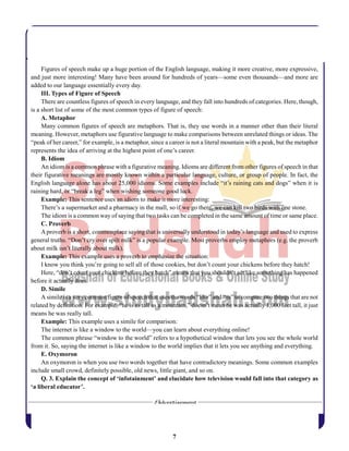 7
Figures of speech make up a huge portion of the English language, making it more creative, more expressive,
and just more interesting! Many have been around for hundreds of years—some even thousands—and more are
added to our language essentially every day.
III. Types of Figure of Speech
There are countless figures of speech in every language, and they fall into hundreds of categories. Here, though,
is a short list of some of the most common types of figure of speech:
A. Metaphor
Many common figures of speech are metaphors. That is, they use words in a manner other than their literal
meaning. However, metaphors use figurative language to make comparisons between unrelated things or ideas. The
“peak of her career,” for example, is a metaphor, since a career is not a literal mountain with a peak, but the metaphor
represents the idea of arriving at the highest point of one’s career.
B. Idiom
An idiom is a common phrase with a figurative meaning. Idioms are different from other figures of speech in that
their figurative meanings are mostly known within a particular language, culture, or group of people. In fact, the
English language alone has about 25,000 idioms. Some examples include “it’s raining cats and dogs” when it is
raining hard, or “break a leg” when wishing someone good luck.
Example: This sentence uses an idiom to make it more interesting:
There’s a supermarket and a pharmacy in the mall, so if we go there, we can kill two birds with one stone.
The idiom is a common way of saying that two tasks can be completed in the same amount of time or same place.
C. Proverb
Aproverb is a short, commonplace saying that is universally understood in today’s language and used to express
general truths. “Don’t cry over spilt milk” is a popular example. Most proverbs employ metaphors (e.g. the proverb
about milk isn’t literally about milk).
Example: This example uses a proverb to emphasize the situation:
I know you think you’re going to sell all of those cookies, but don’t count your chickens before they hatch!
Here, “don’t count your chickens before they hatch” means that you shouldn’t act like something has happened
before it actually does.
D. Simile
A simile is a very common figure of speech that uses the words “like” and “as” to compare two things that are not
related by definition. For example, “he is as tall as a mountain,” doesn’t mean he was actually 1,000 feet tall, it just
means he was really tall.
Example: This example uses a simile for comparison:
The internet is like a window to the world—you can learn about everything online!
The common phrase “window to the world” refers to a hypothetical window that lets you see the whole world
from it. So, saying the internet is like a window to the world implies that it lets you see anything and everything.
E. Oxymoron
An oxymoron is when you use two words together that have contradictory meanings. Some common examples
include small crowd, definitely possible, old news, little giant, and so on.
Q. 3. Explain the concept of ‘infotainment’ and elucidate how television would fall into that category as
‘a liberal educator’.
 