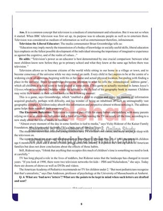 8
Ans. It is a common concept that television is a medium of entertainment and relaxation. But it was not so when
it started. When BBC television was first set up, its purpose was to educate people as well as to entertain them.
Television was considered as medium of information as well as entertainment therefore, infotainment.
Television the Liberal Educator: The media commentator Brian Groombridge tells us:
“Education mayimply merely the transmission of a bodayof knowledge or socially useful skills; liberal education
lays emphasis on the fullest possible development of the individual stressing the importance of imaginative experience
as against the cognitive, and of the realm of values...”
He adds: “Television’s power as an educator is best demonstrated by one crucial comparison: between what
most children know now before they go to primary school and what they knew at the same age before there was
television. ”
Television allows us to become citizens of the world while sitting in our home in a village or town, and to
become conscious of the universe while we stay rooted on earth. Every child in fact aspires to be at the centre of a
widening circle of identities, begining with his or her name and actual physical location, but ending with finding a
place in the universe. Brain Groombridge draws our attention to what he cells the ‘cosmological address game’,
which all children at school seem to have played at some point. (This game in actually recorded in James Joyce’s
Ulysses,whose hero stephen Dedalus writes his address in the fly leaf of his geography book in manner. Children
may write their names in their school books in the following manner:
This is a game, says Groombridge, which “enabled a child to express and enjoy his mastery of information
acquired gradually, perhaps with dificulty, and his wonder of being an inhabitant of such an unimaginably vast
geographic complex. Children today absorb this information and perpective almost without noticing it. The address
game helps them marshall their awareness”.
The Electronic Babysitter: Television is a central part of life for many babies and toddlers, with many parents
relying on it as an electronic babysitter and a third of families leaving the TV on nearly all the time, according to a
new study about the role of media in families.
“Almost every moment of the day in some families is tied to media,” says Vicky Rideout of the Kaiser Family
Foundation, which sponsored the study. “It’s a huge part of families’ lives.”
The study also shows that a third of young children have TVs in their own rooms, and many are put to sleep with
the television on.
The report is based on a national telephone survey from Sept. 12 through Nov. 21 of 1,051 parents with children
age 6 months to 6 years and a series of focus groups across the country. It explores the viewing habits of American
families but does not draw conclusions about the effects of those habits.
Still, Rideout says, “I think that anything that occupies this much of children’s time is something we need to look
at carefully.”
TV has long played a role in the lives of toddlers, but Rideout notes that the landscape has changed in recent
years. “If you look at 1990, there were two television networks for kids – PBS and Nickelodeon,” she says. Today
there are dozens of shows as well as DVDs and videos.
TheAmericanAcademy of Pediatrics recommends no TV for children under 2. “But most pediatricians recognize
that that’s unrealistic,” says Dan Anderson, professor of psychology at the University of Massachusetts at Amherst.
Q. 4. What are ‘bad news’ letters’? What are the points to be kept in mind when such letters are drafted
and sent?
 