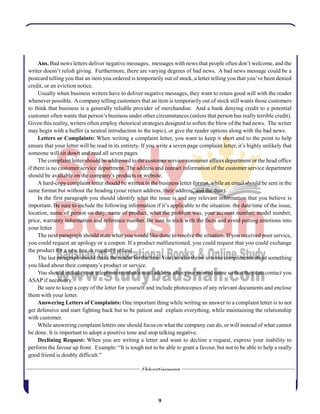 9
Ans. Bad news letters deliver negative messages, messages with news that people often don’t welcome, and the
writer doesn’t relish giving. Furthermore, there are varying degrees of bad news. A bad news message could be a
postcard telling you that an item you ordered is temporarily out of stock, a letter telling you that you’ve been denied
credit, or an eviction notice.
Usually when business writers have to deliver negative messages, they want to retain good will with the reader
whenever possible. Acompany telling customers that an item is temporarily out of stock still wants those customers
to think that business is a generally reliable provider of merchandise. And a bank denying credit to a potential
customer often wants that person’s business under other circumstances (unless that person has really terrible credit).
Given this reality, writers often employ rhetorical strategies designed to soften the blow of the bad news. The writer
may begin with a buffer (a neutral introduction to the topic), or give the reader options along with the bad news.
Letters or Complaints: When writing a complaint letter, you want to keep it short and to the point to help
ensure that your letter will be read in its entirety. If you write a seven page complaint letter, it’s highly unlikely that
someone will sit down and read all seven pages.
The complaint letter should be addressed to the customer service/consumer affairs department or the head office
if there is no customer service department. The address and contact information of the customer service department
should be available on the company’s products or website.
A hard-copy complaint letter should be written in the business letter format, while an email should be sent in the
same format but without the heading (your return address, their address, and the date).
In the first paragraph you should identify what the issue is and any relevant information that you believe is
important. Be sure to include the following information if it’s applicable to the situation: the date/time of the issue,
location, name of person on duty, name of product, what the problem was, your account number, model number,
price, warranty information and reference number. Be sure to stick with the facts and avoid putting emotions into
your letter.
The next paragraph should state what you would like done to resolve the situation. If you received poor service,
you could request an apology or a coupon. If a product malfunctioned, you could request that you could exchange
the product for a new one or request a refund.
The last paragraph should thank the reader for the time.You can also throw in some compliments about something
you liked about their company’s product or service.
You should include your telephone number/e-mail address after your printed name so that they can contact you
ASAP if necessary.
Be sure to keep a copy of the letter for yourself and include photocopies of any relevant documents and enclose
them with your letter.
Answering Letters of Complaints: One important thing while writing an answer to a complaint letter is to not
get defensive and start fighting back but to be patient and explain everything, while maintaining the relationship
with customer.
While answering complaint letters one should focus on what the company can do, or will instead of what cannot
be done. It is important to adopt a positive tone and stop talking negative.
Declining Request: When you are writing a letter and want to decline a request, express your inability to
perform the favour up front. Example: “It is tough not to be able to grant a favour, but not to be able to help a really
good friend is doubly difficult.”
 