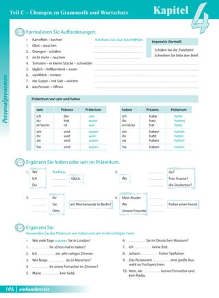 Kapitel4 
Imperativ (formell) 
Schälen Sie die Zwiebeln! 
Schreiben Sie bitte den Brief. 
Präteritum von sein und haben 
sein Präsens Präterium 
ich bin war 
du bist warst 
er/sie/es ist war 
wir sind waren 
ihr seid wart 
sie sind waren 
Sie sind waren 
haben Präsens Präterium 
ich habe hatte 
du hast hattest 
er/sie/es hat hatte 
wir haben hatten 
ihr habt hattet 
sie haben hatten 
Sie haben hatten 
C12 Ergänzen Sie. 
Verwenden Sie das Präterium von haben und sein in der richtigen Form. 
Œ Wie viele Tage waren Sie in London? 
1. ihr schon mal in Italien? 
2. Ich ein sehr ruhiges Zimmer. 
3. Wie lange du in München? 
4. ihr einen Fernseher im Zimmer? 
5. Marie kein Geld. 
6. Sie im Deutschen Museum? 
7. Ich keine Zeit. 
8. Johann früher Taxifahrer. 
9. Das Restaurant eine große Aus-wahl 
an Fischgerichten. 
10. Nein, wir keinen Fernseher und 
kein Radio. 
C10 Formulieren Sie Auff orderungen. 
Œ Kartoff eln – kochen Kochen Sie die Kartoffeln . 
1. Obst – waschen 
2. Orangen – schälen 
3. nicht mehr – rauchen 
4. Tomaten – in kleine Stücke – schneiden 
5. täglich – Vollkornbrot – essen 
6. viel Milch – trinken 
7. die Suppe – mit Salz – würzen 
8. das Fenster – öff nen 
C11 Ergänzen Sie haben oder sein im Präteritum. 
1. Wir hatten 3. du? 
Ich Glück. Wo Frau Krause? 
Du die Studenten? 
2. ihr 4. Mein Bruder 
Sie am Wochenende in Berlin? Wir früher einen Hund. 
Otto Unsere Freunde 
Personalpronomen 
Teil C – Übungen zu Grammatik und Wortschatz 
104 | einhundertvier 
 