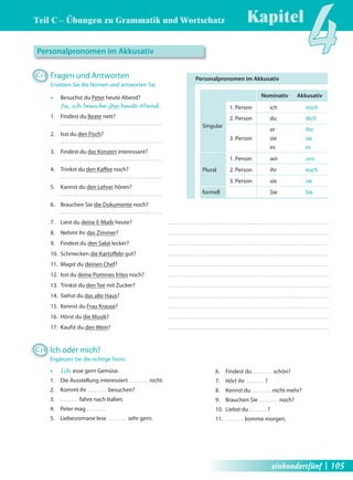 Kapitel4 Teil C – Übungen zu Grammatik und Wortschatz 
Personalpronomen im Akkusativ 
Nominativ Akkusativ 
1. Person ich mich 
2. Person du dich 
Singular er ihn 
3. Person sie sie 
es es 
1. Person wir uns 
Plural 2. Person ihr euch 
3. Person sie sie 
formell Sie Sie 
Personalpronomen im Akkusativ 
C13 Fragen und Antworten 
Ersetzen Sie die Nomen und antworten Sie. 
Œ Besuchst du Peter heute Abend? 
Ja, ich besuche ihn heute Abend . 
1. Findest du Beate nett? 
2. Isst du den Fisch? 
3. Findest du das Konzert interessant? 
4. Trinkst du den Kaff ee noch? 
5. Kannst du den Lehrer hören? 
6. Brauchen Sie die Dokumente noch? 
7. Liest du deine E-Mails heute? 
8. Nehmt ihr das Zimmer? 
9. Findest du den Salat lecker? 
10. Schmecken die Kartoff eln gut? 
11. Magst du deinen Chef? 
12. Isst du deine Pommes frites noch? 
13. Trinkst du den Tee mit Zucker? 
14. Siehst du das alte Haus? 
15. Kennst du Frau Krause? 
16. Hörst du die Musik? 
17. Kaufst du den Wein? 
C14 Ich oder mich? 
Ergänzen Sie die richtige Form. 
Œ Ich esse gern Gemüse. 
1. Die Ausstellung interessiert nicht. 
2. Kommt ihr besuchen? 
3. fahre nach Italien. 
4. Peter mag 
5. Liebesromane lese sehr gern. 
6. Findest du schön? 
7. Hört ihr ? 
8. Kennst du nicht mehr? 
9. Brauchen Sie noch? 
10. Liebst du ? 
11. komme morgen. 
einhundertfünf | 105 
 