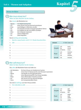 Stress im Büro 
A9 Wer muss etwas tun? 
Bilden Sie Sätze. Beachten Sie den Satzbau. 
Das müssen die Mitarbeiter tun: 
Œ Martin: 55 E-Mails beantworten 
Œ ich: einen Termin mit Frau Kümmel vereinbaren 
Œ Irina: zwei Kollegen in München anrufen 
Œ du: ein Gespräch mit dem Computerspezialisten führen 
Œ wir: ein Angebot für die Firma MEFA schreiben 
Œ Otto: den Computer reparieren 
Œ ich: meine E-Mails lesen 
Œ ihr: Gäste begrüßen 
Das ist wichtig und notwendig: 
Œ Martin muss heute noch 55 E-Mails beantworten . 
1. Ich 
2. 
3. 
4. 
5. 
6. 
7. 
A10 Wer soll etwas tun? 
Kapitel5 
müssen Ö Teil C Seite 131 
Bilden Sie Sätze. Beachten Sie den Satzbau. 
Das sollen die Mitarbeiter heute noch alles tun: 
Œ die Sekretärin: für Herrn Krause ein Hotelzimmer buchen 
Œ du: einen Tisch im Restaurant für zwei Personen reservieren 
Œ Maria: zwei Briefe aus Portugal übersetzen 
Œ ich: einen Blumenstrauß für Frau Krause bestellen 
Œ Peter: Herrn McDonald in Amerika anrufen 
Œ ihr: den Termin mit Frau Kümmel absagen 
Œ Hans: ein Computerproblem lösen 
Das sind die Aufträge von Herrn Krause (Chef): 
1. Die Sekretärin soll 
2. 
3. 
4. 
5. 
6. 
7. 
ich muss 
Singular du musst 
er/sie/es muss 
wir müssen 
Plural ihr müsst 
sie müssen 
formell Sie müssen 
sollen Ö Teil C Seite 131 
ich soll 
Singular du sollst 
er/sie/es soll 
wir sollen 
Plural ihr sollt 
sie sollen 
formell Sie sollen 
Stress im Büro 
Teil A – Themen und Aufgaben 
114 | einhundertvierzehn 
 