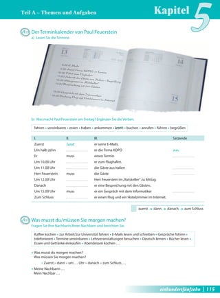 Teil A – Themen und Aufgaben 
Kapitel5 A11 Der Terminkalender von Paul Feuerstein 
a) Lesen Sie die Termine. 
8.00 E-Mails 
9.30 Anruf Firma KOPO -> Termin 
10.00 Fahrt zum Flughafen 
11.00 Ankunft der Gäste aus Italien – Begrüßung 
12.00 Mittagessen im „Ratskeller“ 
13.00 Besprechung mit den Gästen 
15.00 Gespräch mit dem Informatiker 
16.00 Buchung Flug und Hotelzimmer im Internet 
b) Was macht Paul Feuerstein am Freitag? Ergänzen Sie die Verben. 
fahren Œ vereinbaren Œ essen Œ haben Œ ankommen Œ lesen Œ buchen Œ anrufen Œ führen Œ begrüßen 
I. II. III. Satzende 
Zuerst liest er seine E-Mails. 
Um halb zehn er die Firma KOPO an . 
Er muss einen Termin 
Um 10.00 Uhr er zum Flughafen. 
Um 11.00 Uhr die Gäste aus Italien 
Herr Feuerstein muss die Gäste 
Um 12.00 Uhr Herr Feuerstein im „Ratskeller“ zu Mittag. 
Danach er eine Besprechung mit den Gästen. 
Um 15.00 Uhr muss er ein Gespräch mit dem Informatiker 
Zum Schluss er einen Flug und ein Hotelzimmer im Internet. 
zuerst dann danach zum Schluss 
A12 Was musst du/müssen Sie morgen machen? 
Fragen Sie Ihre Nachbarin/Ihren Nachbarn und berichten Sie. 
Kaff ee kochen Œ zur Arbeit/zur Universität fahren Œ E-Mails lesen und schreiben Œ Gespräche führen Œ 
telefonieren Œ Termine vereinbaren Œ Lehrveranstaltungen besuchen Œ Deutsch lernen Œ Bücher lesen Œ 
Essen und Getränke einkaufen Œ Abendessen kochen … 
Œ Was musst du morgen machen? 
Was müssen Sie morgen machen? 
Œ Zuerst – dann – um … Uhr – danach – zum Schluss … 
Œ Meine Nachbarin … 
Mein Nachbar … 
einhundertfünfzehn | 115 
 