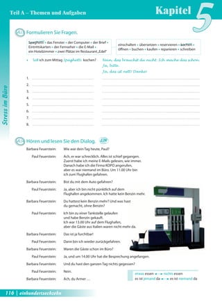 Spaghetti Œ das Fenster Œ der Computer Œ der Brief Œ 
Eintrittskarten Œ der Fernseher Œ die E-Mail Œ 
ein Hotelzimmer Œ zwei Plätze im Restaurant „Edel“ 
Kapitel5 
Œ Soll ich zum Mittag Spaghetti kochen? Nein, das brauchst du nicht. Ich mache das schon . 
etwas essen nichts essen 
es ist jemand da es ist niemand da 
A13 Formulieren Sie Fragen. 
A14 Hören und lesen Sie den Dialog. 2.06 
Barbara Feuerstein: Wie war dein Tag heute, Paul? 
Paul Feuerstein: Ach, er war schrecklich. Alles ist schief gegangen. 
Zuerst habe ich meine E-Mails gelesen, wie immer. 
Danach habe ich die Firma KOPO angerufen, 
aber es war niemand im Büro. Um 11.00 Uhr bin 
ich zum Flughafen gefahren. 
Barbara Feuerstein: Bist du mit dem Auto gefahren? 
Paul Feuerstein: Ja, aber ich bin nicht pünktlich auf dem 
Flughafen angekommen. Ich hatte kein Benzin mehr. 
Barbara Feuerstein: Du hattest kein Benzin mehr? Und was hast 
du gemacht, ohne Benzin? 
Paul Feuerstein: Ich bin zu einer Tankstelle gelaufen 
und habe Benzin gekauft. 
Ich war 13.00 Uhr auf dem Flughafen, 
aber die Gäste aus Italien waren nicht mehr da. 
Barbara Feuerstein: Das ist ja furchtbar! 
Paul Feuerstein: Dann bin ich wieder zurückgefahren. 
Barbara Feuerstein: Waren die Gäste schon im Büro? 
Paul Feuerstein: Ja, und um 14.00 Uhr hat die Besprechung angefangen. 
Barbara Feuerstein: Und du hast den ganzen Tag nichts gegessen? 
Paul Feuerstein: Nein. 
Barbara Feuerstein: Ach, du Armer … 
Ja, bitte . 
Ja, das ist nett! Danke! 
1. 
2. 
3. 
4. 
5. 
6. 
7. 
8. 
einschalten Œ übersetzen Œ reservieren Œ kochen Œ 
öff nen Œ buchen Œ kaufen Œ reparieren Œ schreiben 
Stress im Büro 
Teil A – Themen und Aufgaben 
116 | einhundertsechzehn 
 