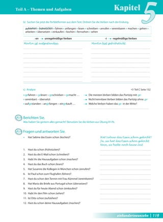 Kapitel5 Teil A – Themen und Aufgaben 
b) Suchen Sie jetzt die Perfektformen aus dem Text. Ordnen Sie die Verben nach der Endung. 
aufstehen Œ frühstücken Œ fahren Œ anfangen Œ lesen Œ schreiben Œ anrufen Œ vereinbaren Œ machen Œ gehen Œ 
arbeiten Œ übersetzen Œ einkaufen Œ kochen Œ fernsehen Œ sehen 
-en unregelmäßige Verben -t regelmäßige Verben 
Martin ist aufgestanden. Martin hat gefrühstückt. 
c) Analyse Ö Teil C Seite 132 
Œ gefahren – gelesen – geschrieben – gemacht … Die meisten Verben bilden das Partizip mit: ge- 
Œ vereinbart – übersetzt Nicht trennbare Verben bilden das Partizip ohne: ge- 
Œ aufgestanden – angefangen – eingekauft … Welche Verben haben das ge- in der Mitte? 
A18 Berichten Sie. 
Was haben Sie gestern alles gemacht? Benutzen Sie die Verben aus Übung A17b. 
A19 Fragen und antworten Sie. 
Œ Hat Sabine das Essen schon (kochen)? Hat Sabine das Essen schon gekocht? 
Ja, sie hat das Essen schon gekocht. 
Nein, sie hatte noch keine Zeit. 
1. Hast du schon (frühstücken)? 
2. Hast du die E-Mail schon (schreiben)? 
3. Habt ihr die Hausaufgaben schon (machen)? 
4. Hast du das Buch schon (lesen)? 
5. Hat Susanne die Kollegen in München schon (anrufen)? 
6. Ist Paul schon zum Flughafen (fahren)? 
7. Hast du schon den Termin mit Frau Kümmel (vereinbaren)? 
8. Hat Maria die Briefe aus Portugal schon (übersetzen)? 
9. Hast du für heute Abend schon (einkaufen)? 
10. Habt ihr den Film schon (sehen)? 
11. Ist Otto schon (aufstehen)? 
12. Hast du schon deine Hausaufgaben (machen)? 
einhundertneunzehn | 119 
 