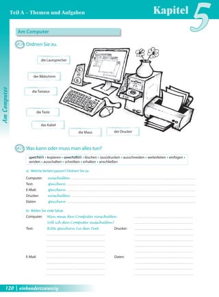 Am Computer 
A20 Ordnen Sie zu. 
die Lautsprecher 
der Bildschirm 
die Tastatur 
die Maus 
die Taste 
das Kabel 
A21 Was kann oder muss man alles tun? 
speichern Œ kopieren Œ einschalten Œ löschen Œ (aus)drucken Œ ausschneiden Œ weiterleiten Œ einfügen Œ 
senden Œ ausschalten Œ schreiben Œ erhalten Œ anschließen 
a) Welche Verben passen? Ordnen Sie zu. 
Computer: einschalten 
Text: speichern 
E-Mail: speichern 
Drucker: einschalten 
Daten: speichern 
b) Bilden Sie viele Sätze. 
Computer: Man muss den Computer einschalten . 
Soll ich den Computer ausschalten ? 
der Drucker 
Text: Bitte speichern Sie den Text . 
E-Mail: 
Drucker: 
Daten: 
Kapitel5 
Am Computer 
Teil A – Themen und Aufgaben 
120 | einhundertzwanzig 
 