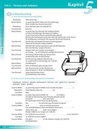 A25 Ein Reparaturauftrag 
a) Lesen Sie den Dialog mit verteilten Rollen. 
Mitarbeiter: IPRO, Guten Tag. 
Martin Kühne: Ja, guten Tag. Martin Kühne hier, Firma Behringer. 
Kann ich bitte Frau Kümmel sprechen? 
Mitarbeiter: Einen Moment, bitte. Ich verbinde Sie. 
Frau Kümmel: Kümmel. 
Martin Kühne: Ja, guten Tag, Frau Kümmel. Hier ist Martin Kühne, 
von der Firma Behringer. Wir haben ein Problem. 
Unsere Firma hat bei Ihrer Firma fünf Drucker gekauft. 
Drei Drucker funktionieren jetzt nicht mehr. Ich möchte gern einen Termin 
für die Reparatur vereinbaren. Wir brauchen die Drucker dringend. 
Frau Kümmel: Drei Drucker sind kaputt? Das kann ich nicht glauben! 
Haben Sie die Drucker richtig installiert? 
Martin Kühne: Natürlich! Wir möchten jetzt gerne eine schnelle Reparatur. 
Kann der Monteur morgen kommen? 
Frau Kümmel: Morgen? Nein, das ist leider nicht möglich. … 
Am Freitag …, ja, am Freitag kann der Monteur kommen. 
Martin Kühne: Am Freitag? Heute ist Montag. Geht es nicht 
am Mittwoch oder am Donnerstag? 
Frau Kümmel: Am Donnerstag vielleicht. Moment mal. … 
Ja, es geht auch am Donnerstag, um 17.30 Uhr. 
Martin Kühne: Und Mittwoch? 
Frau Kümmel: Nein, am Mittwoch geht es leider nicht! 
Martin Kühne: Gut, dann erwarten wir den Monteur am 
Donnerstag um 17.30 Uhr. Auf Wiederhören. 
Frau Kümmel: Vielen Dank für Ihren Anruf. 
Auf Wiederhören, Herr Kühne. 
b) Variation: Lesen Sie den Dialog und ergänzen Sie die Verben. 
vereinbaren Œ erwarten Œ glauben Œ funktionieren Œ kommen Œ sein Œ gehen (2 x) Œ sprechen Œ 
verbinden Œ haben Œ arbeiten 
Susanne Müller: Ja, guten Tag, Susanne Müller. Kann ich bitte Frau Klein ? 
Mitarbeiter: Einen Moment, bitte. Ich Sie. 
Frau Klein: Klein. 
Susanne Müller: Ja, guten Tag, Susanne Müller. Ich ein Problem. 
Ich habe am Donnerstag einen Fernseher gekauft und der 
Fernseher jetzt nicht mehr. 
Ich möchte gern einen Termin für die Reparatur 
Frau Klein: Das ich nicht! Der neue Fernseher ist kaputt? 
Susanne Müller: Ja, er nicht. Ich möchte jetzt gerne 
eine schnelle Reparatur. Kann der Monteur heute noch ? 
Frau Klein: Heute? Nein, das leider nicht möglich. 
Morgen vielleicht. Ja, morgen um 15.00 Uhr. 
Susanne Müller: Um 15.00 Uhr muss ich noch . es um 18.00 Uhr? 
Frau Klein: Ja, 18.00 Uhr ist auch möglich. 
Susanne Müller: Gut, dann ich den Monteur morgen um 18.00 Uhr. 
Auf Wiederhören. 
Kapitel5 
Einen Termin vereinbaren 
Teil A – Themen und Aufgaben 
122 | einhundertzweiundzwanzig 
 