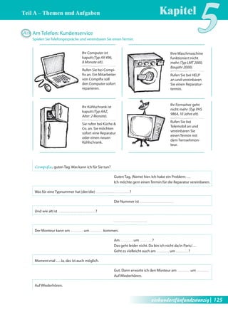 Teil A – Themen und Aufgaben 
Kapitel5 A29 Am Telefon: Kundenservice 
Spielen Sie Telefongespräche und vereinbaren Sie einen Termin. 
Compifix , guten Tag. Was kann ich für Sie tun? 
Guten Tag, (Name) hier. Ich habe ein Problem: … 
Ich möchte gern einen Termin für die Reparatur vereinbaren. 
Was für eine Typnummer hat (der/die) ? 
Die Nummer ist 
Und wie alt ist ? 
Der Monteur kann am um kommen. 
Am um ? 
Das geht leider nicht. Da bin ich nicht da/in Paris/… 
Geht es vielleicht auch am um ? 
Moment mal … Ja, das ist auch möglich. 
Gut. Dann erwarte ich den Monteur am um 
Auf Wiederhören. 
Auf Wiederhören. 
Ihr Computer ist 
kaputt (Typ AX 496, 
8 Monate alt). 
Rufen Sie bei Compi-fi 
x an. Ein Mitarbeiter 
von Compifi x soll 
den Computer sofort 
reparieren. 
Ihre Waschmaschine 
funktioniert nicht 
mehr (Typ LMT 2000, 
Baujahr 2000). 
Rufen Sie bei HELP 
an und vereinbaren 
Sie einen Reparatur-termin. 
Ihr Kühlschrank ist 
kaputt (Typ AAZ, 
Alter: 2 Monate). 
Sie rufen bei Küche & 
Co. an. Sie möchten 
sofort eine Reparatur 
oder einen neuen 
Kühlschrank. 
Ihr Fernseher geht 
nicht mehr (Typ PHS 
9864, 10 Jahre alt). 
Rufen Sie bei 
Telemobil an und 
vereinbaren Sie 
einen Termin mit 
dem Fernsehmon-teur. 
einhundertfünfundzwanzig| 125 
 