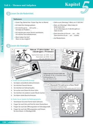 A30 Lesen Sie die Redemittel. 
ƒ Guten Tag, (Name) hier. /Guten Tag. Hier ist (Name). 
ƒ Ich habe Ihre Anzeige gelesen. 
ƒ Ich möchte gerne … /Ich suche … 
Ich habe ein Problem: … 
ƒ Ich möchte gern einen Termin vereinbaren. 
Ich möchte mal vorbeikommen. 
ƒ Wann haben Sie Zeit? 
Wann ist das möglich? 
A31 Lesen die Anzeigen. 70% reduziert 
bis zu 
Über 1000 Musikin-strumente, 
viele 
Einzelstücke: 
z. B. Klaviere, 
Keyboards, Trom-peten, 
Gitarren 
aller Art und 
vieles mehr. 
Info unter (09 78) 5 55 55 
Neue Fahrräder zu 
niedrigen Preisen 
Markenfahrräder ab 299,- Euro! 
Rennräder ab 899,- Euro! 
Hausmusi 
Suche kleines Familienor 
Spiele Klavier und Gitarre. Bitte anr 
keine Hausbesuche! 
Neue Kurse! 
Info unter (09 78) 8 76 45 
Zahnarztpraxis Frenzel zieht um: 
Ab Montag, 01.08. zu erreichen unter 
Hoffmannsgasse 34, 
Tel.: (09 78) 65 53 83 
Neue Kurse! 
Medizinischer Notdienst 
am Wochenende: 
Dr. Frank (0 89) 5 36 42 52 
Dr. Schimmel (0 89) 5 36 42 67 
Gemeinschaftspraxis Berliner Strasse 24 
Neue Kurse!e! 
Hausmusik! Wer spielt gerne zu Hause Musik? 
Suche kleines Familienorchester. 
Spiele Klavier und Gitarre. Bitte anrufen unter (09 78) 98 56 
Neue Kurse! 
Neue Kurse! 
Sprachenschule 
Ludwig 
Möchten Sie Englisch, 
Französisch oder Deutsch 
lernen? 
Kleine Gruppen, 
muttersprachliche 
Lehrer, Info unter 
(09 78) 63 35 67 
a) Finden Sie die passende Anzeige. 
1. Sie haben schreckliche Zahnschmerzen. 
2. Sie möchten Deutsch lernen. 
3. Sie möchten ein Fahrrad kaufen. 
4. Sie suchen eine Gitarre für Ihren Sohn. 
5. Sie möchten mit anderen Leuten Musik machen. 
6. Sie haben starke Bauchschmerzen. 
b) Rufen Sie an. Spielen Sie Telefongespräche. 
1. Vereinbaren Sie einen Termin beim Zahnarzt. 
2. Fragen Sie nach Zeit und Preis für einen Deutschkurs. 
3. Fragen Sie nach den Öff nungszeiten im Fahrradgeschäft. 
4. Fragen Sie nach den Öff nungszeiten und Preisen 
für eine Gitarre im Musikgeschäft. 
ƒ Geht es am (Dienstag/1. März) um (11.00) Uhr? 
ƒ Nein, am (Dienstag/1. März) habe ich 
leider keine Zeit. 
Ja, am (Dienstag) um (11.00 Uhr) geht es/ 
habe ich Zeit. 
ƒ Dann besuche ich Sie am … um … Uhr. 
Dann komme ich am … um … (vorbei). 
ƒ Auf Wiederhören. 
Telefonieren 
1 2 
3 
4 
5 
6 
Kapitel5 
Einen Termin vereinbaren 
Teil A – Themen und Aufgaben 
126 | einhundertsechsundzwanzig 
 
