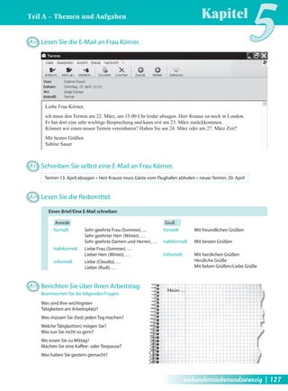 Kapitel5 Teil A – Themen und Aufgaben 
Liebe Frau Körner, 
ich muss den Termin am 22. März, um 15.00 Uhr leider absagen. Herr Krause ist noch in London. 
Er hat dort eine sehr wichtige Besprechung und kann erst am 23. März zurückkommen. 
Können wir einen neuen Termin vereinbaren? Haben Sie am 24. März oder am 27. März Zeit? 
Mit besten Grüßen 
Sabine Sauer 
Mein … 
A32 Lesen Sie die E-Mail an Frau Körner. 
A33 Schreiben Sie selbst eine E-Mail an Frau Körner. 
Termin 13. April absagen Œ Herr Krause muss Gäste vom Flughafen abholen Œ neuer Termin: 20. April 
A34 Lesen Sie die Redemittel. 
Anrede 
formell: Sehr geehrte Frau (Sommer), … 
Sehr geehrter Herr (Winter), … 
Sehr geehrte Damen und Herren, … 
halbformell: Liebe Frau (Sommer), … 
Lieber Herr (Winter), … 
informell: Liebe (Claudia), … 
Lieber (Rudi), … 
Gruß 
formell: Mit freundlichen Grüßen 
halbformell: Mit besten Grüßen 
Informell: Mit herzlichen Grüßen 
Herzliche Grüße 
Mit lieben Grüßen/Liebe Grüße 
Einen Brief/Eine E-Mail schreiben 
A35 Berichten Sie über Ihren Arbeitstag. 
Beantworten Sie die folgenden Fragen. 
Was sind Ihre wichtigsten 
Tätigkeiten am Arbeitsplatz? 
Was müssen Sie (fast) jeden Tag machen? 
Welche Tätigkeit(en) mögen Sie? 
Was tun Sie nicht so gern? 
Wo essen Sie zu Mittag? 
Machen Sie eine Kaff ee- oder Teepause? 
Was haben Sie gestern gemacht? 
einhundertsiebenundzwanzig | 127 
 