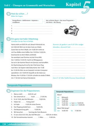 den schönen Baum Œ das neue Programm Œ 
mit Heinz Œ die Übung 
Temporale Präpositionen 
Wann? 
am Mittwoch 
am 16.6.2008 
um 16.00 Uhr 
um 15.55 Uhr kurz vor 16.00 Uhr 
um 16.05 Uhr kurz nach 16.00 Uhr 
Wann? Wie lange? 
von 16.00 Uhr bis 17.00 Uhr 
C11 Hast du schon …? 
Bilden Sie Fragen. 
1. 
2. 
3. 
4. 
fotografi eren Œ telefonieren Œ kopieren Œ 
installieren 
C12 Ein ganz normaler Arbeitstag 
Schreiben Sie den Text im Perfekt. 
Hanna steht um 8.00 Uhr auf, danach frühstückt sie. Hanna ist gestern um 8.00 Uhr aufge- 
Um 9.00 Uhr fährt sie mit dem Auto zur Arbeit. standen, danach hat 
Zuerst liest sie ihre E-Mails. Um 10.00 Uhr trinkt sie 
mit Frau Müller einen Kaff ee. Von 10.30 bis 12.00 Uhr 
beantwortet sie die E-Mails und Briefe. 
Sie vereinbart zwei Termine mit der Firma KOK. 
Von 13.00 bis 13.30 Uhr macht sie Mittagspause. 
Sie isst in der Kantine Fleisch mit Gemüse und Kartoff eln. 
Am Nachmittag bucht sie für den Chef einen Flug 
nach Rom. Sie kopiert viele Dokumente. Von 15.00 
bis 15.30 Uhr führt sie ein Gespräch mit dem Computer-spezialisten. 
Um 16.00 Uhr begrüßt sie die Gäste aus 
Moskau. Von 16.30 bis 17.30 Uhr schreibt sie wieder E-Mails. 
Um 17.30 Uhr hat Hanna Feierabend. Um 17.30 Uhr hatte Hanna Feierabend. 
Temporale Präpositionen 
C13 Ergänzen Sie die Präpositionen. 
1. Marcus steht 8.00 Uhr auf. 
2. Der Unterricht ist 18.30 21.00 Uhr. 
3. Es ist 19.05, also fünf Minuten 19.00 Uhr. 
4. Haben Sie Freitag Zeit? 
5. Ich habe 13.00 Uhr einen Termin. 
6. Das Flugzeug landet kurz 16.00 Uhr. 
7. Die Besprechung geht 15.00 Uhr. 
8. Wir besuchen Sonntag das Foto-Museum. 
9. Er war schon 8.55 Uhr, also fünf Minuten 9.00 Uhr im Büro. 
10. Der Fernsehmonteur kommt 3. März 15.00 Uhr. 
Kapitel5 
Rückblick 
Teil C – Übungen zu Grammatik und Wortschatz 
136 | einhundertsechsunddreißig 
 