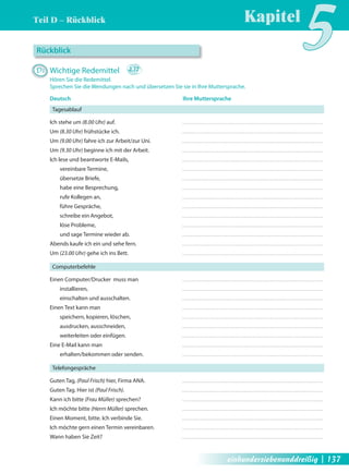 Teil D – Rückblick 
Kapitel5 Rückblick 
D1 Wichtige Redemittel 2.12 
Hören Sie die Redemittel. 
Sprechen Sie die Wendungen nach und übersetzen Sie sie in Ihre Muttersprache. 
Deutsch Ihre Muttersprache 
Tagesablauf 
Ich stehe um (8.00 Uhr) auf. 
Um (8.30 Uhr) frühstücke ich. 
Um (9.00 Uhr) fahre ich zur Arbeit/zur Uni. 
Um (9.30 Uhr) beginne ich mit der Arbeit. 
Ich lese und beantworte E-Mails, 
vereinbare Termine, 
übersetze Briefe, 
habe eine Besprechung, 
rufe Kollegen an, 
führe Gespräche, 
schreibe ein Angebot, 
löse Probleme, 
und sage Termine wieder ab. 
Abends kaufe ich ein und sehe fern. 
Um (23.00 Uhr) gehe ich ins Bett. 
Computerbefehle 
Einen Computer/Drucker muss man 
installieren, 
einschalten und ausschalten. 
Einen Text kann man 
speichern, kopieren, löschen, 
ausdrucken, ausschneiden, 
weiterleiten oder einfügen. 
Eine E-Mail kann man 
erhalten/bekommen oder senden. 
Telefongespräche 
Guten Tag, (Paul Frisch) hier, Firma ANA. 
Guten Tag. Hier ist (Paul Frisch). 
Kann ich bitte (Frau Müller) sprechen? 
Ich möchte bitte (Herrn Müller) sprechen. 
Einen Moment, bitte. Ich verbinde Sie. 
Ich möchte gern einen Termin vereinbaren. 
Wann haben Sie Zeit? 
einhundersiebenunddreißig | 137 
 