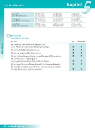 übersetzen 
(einen Brief übersetzen) 
vereinbaren 
(einen Termin vereinbaren) 
weiterleiten 
(eine E-Mail weiterleiten) 
Kapitel5 
ich übersetze du übersetzt er übersetzt 
wir übersetzen ihr übersetzt sie übersetzen 
ich vereinbare du vereinbarst er vereinbart 
wir vereinbaren ihr vereinbart sie vereinbaren 
ich leite weiter du leitest weiter er leitet weiter 
wir leiten weiter ihr leitet weiter sie leiten weiter 
D3 Evaluation 
Überprüfen Sie sich selbst. 
Ich kann gut nicht so gut 
Ich kann einige Sätze über meinen Tagesablauf und 
meine Arbeit in der Gegenwart und Vergangenheit sagen. ˆ ˆ 
Ich kann einfache Bürotätigkeiten nennen. ˆ ˆ 
Ich kann die Uhrzeit und das Datum nennen. ˆ ˆ 
Ich kann wichtige Computerteile nennen und Computerbefehle verstehen. ˆ ˆ 
Ich kann Menschen am Telefon grüßen, 
mich verabschieden und nach Zeiten und Preisen fragen. ˆ ˆ 
Ich kann einen Termin schriftlich und mündlich vereinbaren und absagen. ˆ ˆ 
Ich kann über meine Fernsehgewohnheiten berichten und einen einfachen 
Text über das Fernsehen verstehen. (fakultativ) ˆ ˆ 
Rückblick 
Teil D – Rückblick 
140 | einhundertvierzig 
 