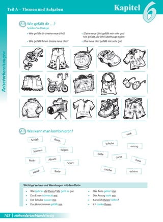 A15 Was kann man kombinieren? 
Schlaf- 
Bade- 
Ruck- 
Regen- 
Absatz- 
Sonnen- 
Reise- 
Sport- Hand- 
-sack 
-anzug 
-schuhe 
-brille -jacke 
-hose 
-schirm -tasche 
A14 Wie gefällt dir …? 
Spielen Sie Dialoge. 
Œ Wie gefällt dir (meine neue Uhr)? Œ (Deine neue Uhr) gefällt mir sehr gut! 
Mir gefällt (die Uhr) überhaupt nicht! 
Œ Wie gefällt Ihnen (meine neue Uhr)? Œ (Ihre neue Uhr) gefällt mir sehr gut! 
ƒ Wie geht es dir/Ihnen? Mir geht es gut. 
ƒ Das Essen schmeckt mir. 
ƒ Die Schuhe passen mir. 
ƒ Das Hotelzimmer gefällt mir. 
ƒ Das Auto gehört mir. 
ƒ Der Anzug steht mir. 
ƒ Kann ich Ihnen helfen? 
ƒ Ich danke Ihnen. 
Wichtige Verben und Wendungen mit dem Dativ 
Kapitel6 
Reisevorbereitungen 
Teil A – Themen und Aufgaben 
148 | einhundertachtundvierzig 
 