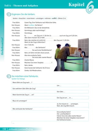 A22 Ergänzen Sie die Verben. 
kosten Œ brauchen Œ reservieren Œ umsteigen Œ nehmen Œ wollen Œ fahren (3 x) 
Frau Kühn: Guten Tag. Eine Fahrkarte nach München bitte. 
Herr Krause: Wann wollen Sie fahren? 
Frau Kühn: Am Mittwoch. Das ist der dreizehnte. 
Herr Krause: Vormittags oder nachmittags? 
Frau Kühn: Vormittags. 
Herr Krause: Es ein Zug um 11.20 Uhr. Es auch ein Zug um 9.20 Uhr, 
aber dann müssen Sie in Köln 
Frau Kühn: Nein, das möchte ich nicht! Ich den Zug um 11.20 Uhr. 
Wann ist der Zug in München? 
Herr Krause: Um 17.00 Uhr. 
Frau Kühn: Was die Fahrkarte? 
Herr Krause: Sie auch eine Rückfahrkarte? 
Frau Kühn: Nein, ich fahre mit dem Auto zurück. 
Herr Krause: Also eine einfache Fahrt. 
Sie erste oder zweite Klasse? 
Frau Kühn: Zweite Klasse. 
Herr Krause: Möchten Sie einen Sitzplatz ? 
Frau Kühn: Nein, danke. 
Herr Krause: Dann kostet die Fahrkarte 50,35 Euro. 
Frau Kühn: Danke. Auf Wiedersehen. 
A23 Sie möchten eine Fahrkarte. 
Spielen Sie Dialoge. 
Wann fährt ein Zug nach …? 
Um … 
Von welchem Gleis fährt der Zug? 
Von Gleis … 
Wann kommt der Zug in … an? 
Der Zug ist um … in … 
Muss ich umsteigen? 
Ja, Sie müssen in … umsteigen. 
Nein, der Zug fährt durch. 
Wie viel kostet die Fahrkarte? 
Eine einfache Fahrt? 
Hin- und Rückfahrt? 
Fahren Sie erste oder zweite Klasse? 
Möchten Sie einen Sitzplatz reservieren? 
Die Fahrkarte kostet … 
… 
Kapitel6 
Verkehrsmittel 
Teil A – Themen und Aufgaben 
152 | einhundertzweiundfünfzig 
 