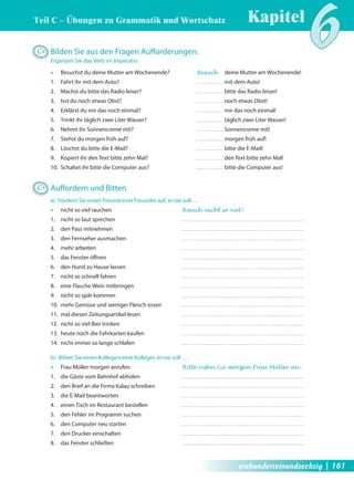 Teil C – Übungen zu Grammatik und Wortschatz 
Kapitel6 C4 Bilden Sie aus den Fragen Auff orderungen. 
Ergänzen Sie das Verb im Imperativ. 
Œ Besuchst du deine Mutter am Wochenende? Besuch deine Mutter am Wochenende! 
1. Fahrt ihr mit dem Auto? mit dem Auto! 
2. Machst du bitte das Radio leiser? bitte das Radio leiser! 
3. Isst du noch etwas Obst? noch etwas Obst! 
4. Erklärst du mir das noch einmal? mir das noch einmal! 
5. Trinkt ihr täglich zwei Liter Wasser? täglich zwei Liter Wasser! 
6. Nehmt ihr Sonnencreme mit? Sonnencreme mit! 
7. Stehst du morgen früh auf? morgen früh auf! 
8. Löschst du bitte die E-Mail? bitte die E-Mail! 
9. Kopiert ihr den Text bitte zehn Mal? den Text bitte zehn Mal! 
10. Schaltet ihr bitte die Computer aus? bitte die Computer aus! 
C5 Auff ordern und Bitten 
a) Fordern Sie einen Freund/eine Freundin auf, er/sie soll … 
Œ nicht so viel rauchen Rauch nicht so viel ! 
1. nicht so laut sprechen 
2. den Pass mitnehmen 
3. den Fernseher ausmachen 
4. mehr arbeiten 
5. das Fenster öff nen 
6. den Hund zu Hause lassen 
7. nicht so schnell fahren 
8. eine Flasche Wein mitbringen 
9. nicht so spät kommen 
10. mehr Gemüse und weniger Fleisch essen 
11. mal diesen Zeitungsartikel lesen 
12. nicht so viel Bier trinken 
13. heute noch die Fahrkarten kaufen 
14. nicht immer so lange schlafen 
b) Bitten Sie einen Kollegen/eine Kollegin, er/sie soll … 
Œ Frau Müller morgen anrufen Bitte rufen Sie morgen Frau Müller an . 
1. die Gäste vom Bahnhof abholen 
2. den Brief an die Firma Kalau schreiben 
3. die E-Mail beantworten 
4. einen Tisch im Restaurant bestellen 
5. den Fehler im Programm suchen 
6. den Computer neu starten 
7. den Drucker einschalten 
8. das Fenster schließen 
einhunderteinundsechzig | 161 
 