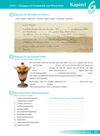 Teil C – Übungen zu Grammatik und Wortschatz 
Kapitel6 C9 Ergänzen Sie die Verben im Präsens. 
essen Œ spielen Œ haben (2 x) Œ scheinen Œ geben Œ gehen Œ schmecken Œ besuchen 
Liebe Brigitte, 
herzliche Grüße von der Nordsee. Wir wunderbares Wet-ter. 
Die Sonne den ganzen Tag. Unser Hotel 
vier Sterne, aber das Essen schrecklich. Heute Abend 
wir in einem Restaurant. Heute Nachmittag 
wir Tennis und eine Kunstausstellung. Morgen 
es hier ein Rockkonzert! Da wir natürlich hin. 
Liebe Grüße und arbeite nicht so viel!!! 
Kerstin 
C10 Ergänzen Sie das Partizip Perfekt. 
Benutzen Sie die Verbliste in Anhang 4. 
Wir sind früher immer oft mit dem Auto nach Italien gefahren (fahren). Das hat sie-ben 
Stunden (dauern) und an der Grenze haben wir immer lan-ge 
(warten). Ich war den ganzen Tag am Strand und habe 
Krimis (lesen). Manchmal hat es (regnen). Dann habe 
ich die Modegeschäfte (besuchen) und viel Geld (ausge-ben), 
viel zu viel Geld! Mein Bruder hat den ganzen Tag am Strand Fußball 
(spielen) – wie langweilig! 
Nachmittags haben wir natürlich italienisches Eis (essen) und einen 
Espresso (trinken). 
Noch heute träume ich von Eis und Espresso in Italien. 
C11 Was haben Sie im Urlaub gemacht? 
Bilden Sie Sätze im Perfekt. 
Œ im Vier-Sterne-Hotel wohnen Wir haben im Vier-Sterne-Hotel gewohnt. 
1. in den Bergen wandern 
2. im Meer schwimmen 
3. ein Museum besuchen 
4. spazieren gehen 
5. die Landschaft fotografi eren 
6. Postkarten schreiben 
7. deutsche Wörter lernen 
8. Musik hören 
9. schöne alte Häuser bewundern 
10. abends fernsehen 
einhundertdreiundsechzig | 163 
 