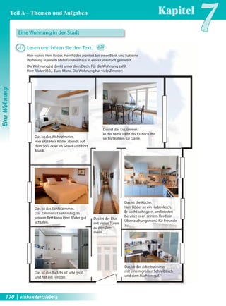 Teil A – Themen und Aufgaben Kapitel7 
Das ist das Wohnzimmer. 
Hier sitzt Herr Röder abends auf 
dem Sofa oder im Sessel und hört 
Musik. 
Das ist das Schlafzimmer. 
Das Zimmer ist sehr ruhig. In 
seinem Bett kann Herr Röder gut 
schlafen. 
Das ist das Esszimmer. 
In der Mitte steht der Esstisch mit 
sechs Stühlen für Gäste. 
Das ist die Küche. 
Herr Röder ist ein Hobbykoch. 
Er kocht sehr gern, am liebsten 
bereitet er an seinem Herd ein 
Überraschungsmenü für Freunde 
zu. 
Das ist das Arbeitszimmer 
mit einem großen Schreibtisch 
und dem Bücherregal. 
Das ist das Bad. Es ist sehr groß 
und hat ein Fenster. 
Das ist der Flur 
mit vielen Türen 
zu den Zim-mern 
… 
Eine Wohnung in der Stadt 
A1 Lesen und hören Sie den Text. 2.24 
Hier wohnt Herr Röder. Herr Röder arbeitet bei einer Bank und hat eine 
Wohnung in einem Mehrfamilienhaus in einer Großstadt gemietet. 
Die Wohnung ist direkt unter dem Dach. Für die Wohnung zahlt 
Herr Röder 950,– Euro Miete. Die Wohnung hat viele Zimmer: 
Eine Wohnung 
170 | einhundertsiebzig 
 