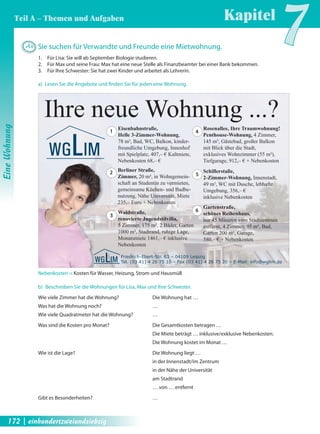 A4 Sie suchen für Verwandte und Freunde eine Mietwohnung. 
1. Für Lisa: Sie will ab September Biologie studieren. 
2. Für Max und seine Frau: Max hat eine neue Stelle als Finanzbeamter bei einer Bank bekommen. 
3. Für Ihre Schwester: Sie hat zwei Kinder und arbeitet als Lehrerin. 
Ihre neue Wohnung ...? 
Eisenbahnstraße, 
Helle 3-Zimmer-Wohnung, 
78 m², Bad, WC, Balkon, kinder-freundliche 
Umgebung, Innenhof 
mit Spielplatz, 407,– € Kaltmiete, 
Nebenkosten 68,– € 
Berliner Straße, 
Zimmer, 20 m², in Wohngemein-schaft 
an Studentin zu vermieten, 
gemeinsame Küchen- und Badbe-nutzung, 
Nähe Universität, Miete 
235,– Euro + Nebenkosten 
Waldstraße, 
renovierte Jugendstilvilla, 
5 Zimmer, 175 m², 2 Bäder, Garten 
1000 m², Stadtrand, ruhige Lage, 
Monatsmiete 1461,– € inklusive 
Nebenkosten 
Friedrich-Ebert-Str. 63 – 04109 Leipzig 
Tel. (03 41) 4 26 75 10 – Fax (03 41) 4 26 75 20 – E-Mail: info@wglim.de 
1 
2 
3 
Rosenallee, Ihre Traumwohnung! 
Penthouse-Wohnung, 4 Zimmer, 
145 m², Gästebad, großer Balkon 
mit Blick über die Stadt, 
exklusives Wohnzimmer (55 m²), 
Tiefgarage, 912,– € + Nebenkosten 
Schillerstaße, 
2-Zimmer-Wohnung, Innenstadt, 
49 m², WC mit Dusche, lebhafte 
Umgebung, 356,– € 
inklusive Nebenkosten 
Gartenstraße, 
schönes Reihenhaus, 
nur 45 Minuten vom Stadtzentrum 
entfernt, 4 Zimmer, 95 m², Bad, 
Garten 200 m², Garage, 
580,– € + Nebenkosten 
4 
5 
6 
a) Lesen Sie die Angebote und fi nden Sie für jeden eine Wohnung. 
Nebenkosten = Kosten für Wasser, Heizung, Strom und Hausmüll 
b) Beschreiben Sie die Wohnungen für Lisa, Max und Ihre Schwester. 
Wie viele Zimmer hat die Wohnung? Die Wohnung hat … 
Was hat die Wohnung noch? … 
Wie viele Quadratmeter hat die Wohnung? … 
Was sind die Kosten pro Monat? Die Gesamtkosten betragen … 
Die Miete beträgt … inklusive/exklusive Nebenkosten. 
Die Wohnung kostet im Monat … 
Wie ist die Lage? Die Wohnung liegt … 
in der Innenstadt/im Zentrum 
in der Nähe der Universität 
am Stadtrand 
… von … entfernt 
Gibt es Besonderheiten? … 
Kapitel7 
Eine Wohnung 
Teil A – Themen und Aufgaben 
172 | einhundertzweiundsiebzig 
 