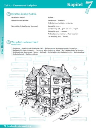A7 Berichten Sie über Andrea. 
Wo arbeitet Andrea? Andrea … 
Wie viel verdient Andrea? Sie verdient … im Monat. 
Kapitel7 
Ihr Einkommen beträgt … im Monat. 
Was möchte Andrea für eine Wohnung? Sie möchte eine … 
Die Wohnung soll … groß sein und … liegen. 
Sie möchte nicht … wohnen. 
Andrea kann nur maximal … Miete bezahlen. 
Die Wohnung muss … haben. 
A8 Was gehört zu diesem Haus? 
Ordnen Sie zu. 
das Fenster Œ die Wand Œ der Keller Œ das Dach Œ die Treppe Œ die Wohnungstür Œ das Erdgeschoss Œ 
der Fahrstuhl Œ die erste/zweite … Etage Œ der Schornstein Œ der Balkon Œ der Spielplatz Œ das Dachfenster Œ 
die Klingel Œ die Haustür Œ der Fußweg Œ die Straße Œ der Parkplatz Œ der/die Bewohner(in) Œ die Grünanlage Œ 
die Bushaltestelle Œ die Blumenkästen 
Eine Wohnung 
Teil A – Themen und Aufgaben 
174 | einhundertvierundsiebzig 
 