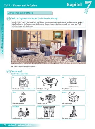 Ich habe in meiner Wohnung ein Sofa … 
in 
Die Flasche steht im Kühlschrank . 
über 
Die Lampe hängt 
zwischen 
Die Maus sitzt 
auf 
Die Bücher liegen 
neben 
Die Maus sitzt 
hinter 
Das Mädchen steht 
an 
Das Bild hängt 
unter 
Die Katze liegt 
vor 
Die Maus sitzt 
Die Wohnungseinrichtung 
A16 Welche Gegenstände haben Sie in Ihrer Wohnung? 
das Sofa/die Couch Œ das Schlafsofa Œ der Sessel Œ die Blumenvase Œ das Bett Œ die Stehlampe Œ der Hocker Œ 
der Couchtisch Œ der Teppich Œ die Gardine Œ der Kleiderschrank Œ das Bücherregal Œ der Stuhl Œ der Tisch Œ 
die Kommode Œ die Garderobe 
A17 Wo ist was? 
Beschreiben Sie die Bilder. 
Kapitel7 
Die Wohnungseinrichtung 
Teil A – Themen und Aufgaben 
178 | einhundertachtundsiebzig 
 