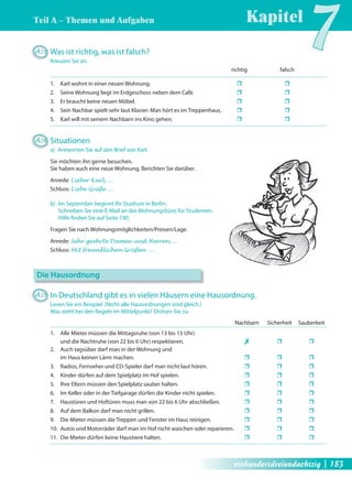 Teil A – Themen und Aufgaben 
Kapitel7 A25 Was ist richtig, was ist falsch? 
Kreuzen Sie an. 
richtig falsch 
1. Karl wohnt in einer neuen Wohnung. ˆ ˆ 
2. Seine Wohnung liegt im Erdgeschoss neben dem Café. ˆ ˆ 
3. Er braucht keine neuen Möbel. ˆ ˆ 
4. Sein Nachbar spielt sehr laut Klavier. Man hört es im Treppenhaus. ˆ ˆ 
5. Karl will mit seinem Nachbarn ins Kino gehen. ˆ ˆ 
A26 Situationen 
a) Antworten Sie auf den Brief von Karl. 
Sie möchten ihn gerne besuchen. 
Sie haben auch eine neue Wohnung. Berichten Sie darüber. 
Anrede: Lieber Karl, … 
Schluss: Liebe Grüße … 
b) Im September beginnt Ihr Studium in Berlin. 
Schreiben Sie eine E-Mail an das Wohnungsbüro für Studenten. 
Hilfe fi nden Sie auf Seite 190. 
Fragen Sie nach Wohnungsmöglichkeiten/Preisen/Lage. 
Anrede: Sehr geehrte Damen und Herren, … 
Schluss: Mit freundlichen Grüßen … 
Die Hausordnung 
A27 In Deutschland gibt es in vielen Häusern eine Hausordnung. 
Lesen Sie ein Beispiel. (Nicht alle Hausordnungen sind gleich.) 
Was steht bei den Regeln im Mittelpunkt? Ordnen Sie zu. 
Nachbarn Sicherheit Sauberkeit 
1. Alle Mieter müssen die Mittagsruhe (von 13 bis 15 Uhr) 
und die Nachtruhe (von 22 bis 6 Uhr) respektieren. ✗ ˆ ˆ 
2. Auch tagsüber darf man in der Wohnung und 
im Haus keinen Lärm machen. ˆ ˆ ˆ 
3. Radios, Fernseher und CD-Spieler darf man nicht laut hören. ˆ ˆ ˆ 
4. Kinder dürfen auf dem Spielplatz im Hof spielen. ˆ ˆ ˆ 
5. Ihre Eltern müssen den Spielplatz sauber halten. ˆ ˆ ˆ 
6. Im Keller oder in der Tiefgarage dürfen die Kinder nicht spielen. ˆ ˆ ˆ 
7. Haustüren und Hoftüren muss man von 22 bis 6 Uhr abschließen. ˆ ˆ ˆ 
8. Auf dem Balkon darf man nicht grillen. ˆ ˆ ˆ 
9. Die Mieter müssen die Treppen und Fenster im Haus reinigen. ˆ ˆ ˆ 
10. Autos und Motorräder darf man im Hof nicht waschen oder reparieren. ˆ ˆ ˆ 
11. Die Mieter dürfen keine Haustiere halten. ˆ ˆ ˆ 
einhundertdreiundachtzig | 183 
 