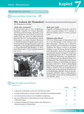 Teil B – Wissenswertes 
Kapitel7 Wissenswertes (fakultativ) 
B1 Lesen und hören Sie den Text. 2.29 
Allein oder zusammen? 
In Deutschland gibt es etwa 36 Millionen 
Haushalte. Ungefähr 37 % dieser Haushalte 
sind Einpersonenhaushalte, das heißt, in der 
Wohnung lebt nur eine Person. In den Groß-städten 
liegt der Anteil der allein lebenden 
Menschen bei 50 %. Im Durchschnitt sind die 
Wohnungen von allein lebenden Menschen 
in Westdeutschland 70 Quadratmeter und in 
Ostdeutschland 60 Quadratmeter groß. Im 
Gegensatz zu den Einpersonenhaushalten gibt 
es wenig Haushalte mit Kindern: in West-deutschland 
sind es 25 %, in Ostdeutschland 
nur 13,5 %. 
Stadt oder Land? 
Ungefähr die Hälfte der Deutschen, also 50 % 
wohnt in großen Städten, 35 % wohnen in 
kleineren Städten und 15 % wohnen auf dem 
Land. 
Eigentum oder Miete? 
57,4 % der Wohnungen in Deutschland und 
65 % der Wohnungen in der Schweiz sind 
Mietwohnungen. „Mieten“ hat in Deutsch-land, 
vor allem in den Großstädten, eine lange 
Tradition. Die Mieter wohnen in der Regel 
12 Jahre in einer Wohnung. Das ist in Europa 
etwas Besonderes, denn in fast allen anderen 
europäischen Staaten beträgt der Anteil von 
Mietwohnungen unter 50 %. Das heißt, über 
die Hälfte der Menschen sind Eigentümer. 
In Großbritannien zum Beispiel haben 70 % 
der Bewohner ihre Wohnungen oder Häuser 
gekauft, in Italien, Griechenland und Spani-en 
sind es über 80 %. Doch in Deutschland 
kostet Wohnungseigentum nicht mehr als in 
anderen Ländern. Für ein Einfamilienhaus 
bezahlt man im Durchschnitt beispielsweise 
in Großbritannien 269.000,– Euro, in den Nie-derlanden 
260.000,– Euro, in Westdeutsch-land 
224.000,– Euro und in Ostdeutschland 
nur 182.000,– Euro. 
Wie wohnen die Deutschen? 
Die Wohnsituation in Zahlen 
B2 Was ist richtig, was ist falsch? 
Kreuzen Sie an. 
richtig falsch 
1. In deutschen Großstädten wohnen 50 % der Menschen allein. ˆ ˆ 
2. In Ostdeutschland gibt es weniger Familien mit Kindern als in Westdeutschland. ˆ ˆ 
3. 35 % der Deutschen wohnen in einer ländlichen Umgebung. ˆ ˆ 
4. Die meisten Menschen in Deutschland und in der Schweiz wohnen 
in Mietwohnungen. ˆ ˆ 
5. In anderen europäischen Ländern wohnen mehr Menschen in 
Mietwohnungen als in Deutschland. ˆ ˆ 
einhundertfünfundachtzig | 185 
 