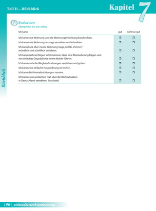 D3 Evaluation 
Kapitel7 
Überprüfen Sie sich selbst. 
Ich kann gut nicht so gut 
Ich kann eine Wohnung und die Wohnungeinrichtung beschreiben. ˆ ˆ 
Ich kann eine Wohnungsanzeige verstehen und schreiben. ˆ ˆ 
Ich kann kurz über meine Wohnung (Lage, Größe, Zimmer) 
mündlich und schriftlich berichten. ˆ ˆ 
Ich kann nach wichtigen Informationen über eine Mietwohnung fragen und 
ein einfaches Gespräch mit einem Makler führen. ˆ ˆ 
Ich kann einfache Wegbeschreibungen verstehen und geben. ˆ ˆ 
Ich kann eine einfache Hausordnung verstehen. ˆ ˆ 
Ich kann die Himmelsrichtungen nennen. ˆ ˆ 
Ich kann einen einfachen Text über die Wohnsituation 
in Deutschland verstehen. (fakultativ) ˆ ˆ 
Rückblick 
Teil D – Rückblick 
196 | einhundertsechsundneunzig 
 