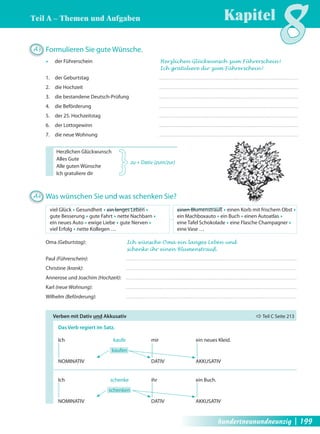 Teil A – Themen und Aufgaben Kapitel8 
A3 Formulieren Sie gute Wünsche. 
Œ der Führerschein Herzlichen Glückwunsch zum Führerschein ! 
Ich gratuliere dir zum Führerschein ! 
1. der Geburtstag 
2. die Hochzeit 
3. die bestandene Deutsch-Prüfung 
4. die Beförderung 
5. der 25. Hochzeitstag 
6. der Lottogewinn 
7. die neue Wohnung 
Herzlichen Glückwunsch 
Alles Gute 
zu + Dativ (zum/zur) 
Alle guten Wünsche 
Ich gratuliere dir 
} 
A4 Was wünschen Sie und was schenken Sie? 
viel Glück Œ Gesundheit Œ ein langes Leben Œ 
gute Besserung Œ gute Fahrt Œ nette Nachbarn Œ 
ein neues Auto Œ ewige Liebe Œ gute Nerven Œ 
viel Erfolg Œ nette Kollegen … 
einen Blumenstrauß Œ einen Korb mit frischem Obst Œ 
ein Machboxauto Œ ein Buch Œ einen Autoatlas Œ 
eine Tafel Schokolade Œ eine Flasche Champagner Œ 
eine Vase … 
Oma (Geburtstag): Ich wünsche Oma ein langes Leben und 
schenke ihr einen Blumenstrauß. 
Paul (Führerschein): 
Christine (krank): 
Annerose und Joachim (Hochzeit): 
Karl (neue Wohnung): 
Wilhelm (Beförderung): 
Verben mit Dativ und Akkusativ Ö Teil C Seite 213 
Das Verb regiert im Satz. 
Ich kaufe mir ein neues Kleid. 
kaufen 
NOMINATIV DATIV AKKUSATIV 
Ich schenke ihr ein Buch. 
schenken 
NOMINATIV DATIV AKKUSATIV 
hundertneunundneunzig | 199 
 