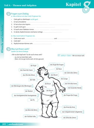 wehtun + Dativ = Mir tut etwas weh. 
der Kopf 
das Auge/die Augen 
der Mund 
das Haar/die Haare 
das Ohr/die Ohren 
der Hals 
der Arm/die Arme 
das Bein/die Beine 
der Fuß/die Füße 
der Zahn/die Zähne 
der Rücken der Bauch 
die Nase 
die Brust 
die Hand/die Hände 
das Knie/die Knie 
der Po 
die Zunge 
der Ellenbogen/die Ellenbogen 
das Fußgelenk/die Fußgelenke 
das Handgelenk/die Handgelenke 
der Finger/die Finger 
die Zehe/die Zehen 
A10 Fragen zum Dialog 
a) Was erfahren wir über Carlo? Ergänzen Sie. 
Œ Carlo geht es überhaupt nicht gut . 
1. Er hat schreckliche 
2. Er hat schon eine Aspirin- 
3. Er geht nicht gern 
4. Er kauft seine Tabletten immer 
5. Er denkt, Kopfschmerzen sind keine richtige 
b) Was meint Kathrin? Ergänzen Sie. 
1. Carlo muss nach und 
2. Carlo darf 
3. Kopfschmerzen können sehr 
A11 Was tut Ihnen weh? 
Spielen Sie kleine Dialoge. 
Œ Mir tut der Kopf weh. Tut dir auch etwas weh? 
Œ Ja, mir tut mein Bein weh. 
Œ Nein, mir tut gar nichts weh. Ich bin gesund. 
Kapitel8 
Wünsche und Geschenke 
Teil A – Themen und Aufgaben 
202 | zweihundertzwei 
 