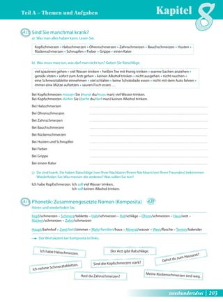 Kapitel8 Teil A – Themen und Aufgaben 
Ich habe Halsschmerzen. 
Der Arzt gibt Ratschläge. 
Ich nehme Schmerztabletten. 
Gehst du zum Hausarzt? Sind die Kopfschmerzen stark? 
Hast du Zahnschmerzen? 
Meine Rückenschmerzen sind weg. 
A12 Sind Sie manchmal krank? 
a) Was man alles haben kann. Lesen Sie. 
Kopfschmerzen Œ Halsschmerzen Œ Ohrenschmerzen Œ Zahnschmerzen Œ Bauchschmerzen Œ Husten Œ 
Rückenschmerzen Œ Schnupfen Œ Fieber Œ Grippe Œ einen Kater 
b) Was muss man tun, was darf man nicht tun? Geben Sie Ratschläge. 
viel spazieren gehen Œ viel Wasser trinken Œ heißen Tee mit Honig trinken Œ warme Sachen anziehen Œ 
gerade sitzen Œ sofort zum Arzt gehen Œ keinen Alkohol trinken Œ nicht ausgehen Œ nicht rauchen Œ 
eine Schmerztablette einnehmen Œ viel schlafen Œ keine Schokolade essen Œ nicht mit dem Auto fahren Œ 
immer eine Mütze aufsetzen Œ sauren Fisch essen … 
Bei Kopfschmerzen müssen Sie (musst du/muss man) viel Wasser trinken. 
Bei Kopfschmerzen dürfen Sie (darfst du/darf man) keinen Alkohol trinken. 
Bei Halsschmerzen 
Bei Ohrenschmerzen 
Bei Zahnschmerzen 
Bei Bauchschmerzen 
Bei Rückenschmerzen 
Bei Husten und Schnupfen 
Bei Fieber 
Bei Grippe 
Bei einem Kater 
c) Sie sind krank. Sie haben Ratschläge (von Ihrer Nachbarin/Ihrem Nachbarn/von Ihren Freunden) bekommen. 
Wiederholen Sie: Was meinen die anderen? Was sollen Sie tun? 
Ich habe Kopfschmerzen. Ich soll viel Wasser trinken. 
Ich soll keinen Alkohol trinken. 
A13 Phonetik: Zusammengesetzte Nomen (Komposita) 2.33 
Hören und wiederholen Sie. 
Kopf/schmerzen – Schmerz/tablette – Hals/schmerzen – Rat/schläge – Ohren/schmerzen – Haus/arzt – 
Rücken/schmerzen – Zahn/schmerzen 
Haupt/bahnhof – Zwei/bett/zimmer – Mehr/familien/haus – Mineral/wasser – Wein/fl asche – Termin/kalender 
Der Wortakzent bei Komposita ist links. 
zweihundertdrei | 203 
 