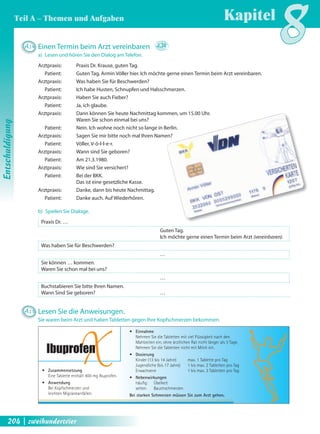 A14 Einen Termin beim Arzt vereinbaren 2.34 
a) Lesen und hören Sie den Dialog am Telefon. 
Arztpraxis: Praxis Dr. Krause, guten Tag. 
Patient: Guten Tag, Armin Völler hier. Ich möchte gerne einen Termin beim Arzt vereinbaren. 
Arztpraxis: Was haben Sie für Beschwerden? 
Patient: Ich habe Husten, Schnupfen und Halsschmerzen. 
IbuprofXen 
• Zusammensetzung 
Eine Tablette enthält 400 mg Ibuprofen. 
• Anwendung 
Bei Kopfschmerzen und 
leichten Migräneanfällen. 
• Einnahme 
Nehmen Sie die Tabletten mit viel Flüssigkeit nach den 
Mahlzeiten ein, ohne ärztlichen Rat nicht länger als 3 Tage. 
Nehmen Sie die Tabletten nicht mit Milch ein. 
• Dosierung 
Kinder (13 bis 14 Jahre) max. 1 Tablette pro Tag 
Jugendliche (bis 17 Jahre) 1 bis max. 2 Tabletten pro Tag 
Erwachsene 1 bis max. 3 Tabletten pro Tag 
• Nebenwirkungen 
häufi g: Übelkeit 
selten: Bauchschmerzen 
Bei starken Schmerzen müssen Sie zum Arzt gehen. 
Arztpraxis: Haben Sie auch Fieber? 
Patient: Ja, ich glaube. 
Arztpraxis: Dann können Sie heute Nachmittag kommen, um 15.00 Uhr. 
Waren Sie schon einmal bei uns? 
Patient: Nein. Ich wohne noch nicht so lange in Berlin. 
Arztpraxis: Sagen Sie mir bitte noch mal Ihren Namen? 
Patient: Völler, V-ö-l-l-e-r. 
Arztpraxis: Wann sind Sie geboren? 
Patient: Am 21.3.1980. 
Arztpraxis: Wie sind Sie versichert? 
Patient: Bei der BKK. 
Das ist eine gesetzliche Kasse. 
Arztpraxis: Danke, dann bis heute Nachmittag. 
Patient: Danke auch. Auf Wiederhören. 
b) Spielen Sie Dialoge. 
Praxis Dr. … 
Guten Tag. 
Ich möchte gerne einen Termin beim Arzt (vereinbaren). 
Was haben Sie für Beschwerden? 
… 
Sie können … kommen. 
Waren Sie schon mal bei uns? 
… 
Buchstabieren Sie bitte Ihren Namen. 
Wann Sind Sie geboren? … 
A15 Lesen Sie die Anweisungen. 
Sie waren beim Arzt und haben Tabletten gegen Ihre Kopfschmerzen bekommen. 
Kapitel8 
Entschuldigung 
Teil A – Themen und Aufgaben 
204 | zweihundertvier 
 