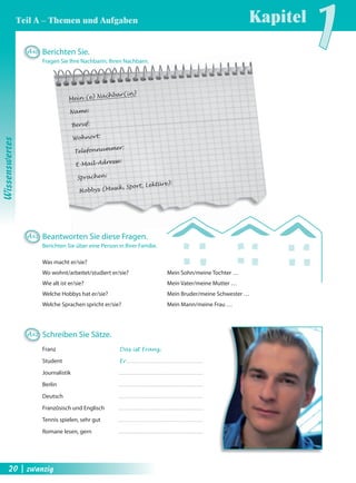 Mein (e) Nachbar(in) 
Name: 
Beruf: 
Wohnort: 
Telefonnummer: 
E-Mail-Adresse: 
Sprachen: 
Hobbys (Musik, Sport, Lektüre): 
Was macht er/sie? 
Wo wohnt/arbeitet/studiert er/sie? 
Wie alt ist er/sie? 
Welche Hobbys hat er/sie? 
Welche Sprachen spricht er/sie? 
Mein Sohn/meine Tochter … 
Mein Vater/meine Mutter … 
Mein Bruder/meine Schwester … 
Mein Mann/meine Frau … 
A40 Berichten Sie. 
Fragen Sie Ihre Nachbarin, Ihren Nachbarn. 
A41 Beantworten Sie diese Fragen. 
Berichten Sie über eine Person in Ihrer Familie. 
A42 Schreiben Sie Sätze. 
Franz Das ist Franz. 
Student Er 
Journalistik 
Berlin 
Deutsch 
Französisch und Englisch 
Tennis spielen, sehr gut 
Romane lesen, gern 
Kapitel1 
Wissenswertes 
Teil A – Themen und Aufgaben 
20 | zwanzig 
 