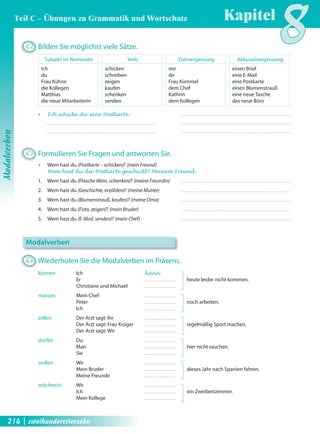 C2 Bilden Sie möglichst viele Sätze. 
Subjekt im Nominativ 
ich 
du 
Frau Kühne 
die Kollegen 
Matthias 
die neue Mitarbeiterin 
Verb 
schicken 
schreiben 
zeigen 
kaufen 
schenken 
senden 
Dativergänzung 
mir 
dir 
Frau Kümmel 
dem Chef 
Kathrin 
dem Kollegen 
Kapitel8 
Akkusativergänzung 
einen Brief 
eine E-Mail 
eine Postkarte 
einen Blumenstrauß 
eine neue Tasche 
das neue Büro 
Œ Ich schicke dir eine Postkarte . 
C3 Formulieren Sie Fragen und antworten Sie. 
Œ Wem hast du (Postkarte – schicken)? (mein Freund) 
Wem hast du die Postkarte geschickt? Meinem Freund . 
1. Wem hast du (Flasche Wein, schenken)? (meine Freundin) 
2. Wem hast du (Geschichte, erzählen)? (meine Mutter) 
3. Wem hast du (Blumenstrauß, kaufen)? (meine Oma) 
4. Wem hast du (Foto, zeigen)? (mein Bruder) 
5. Wem hast du (E-Mail, senden)? (mein Chef) 
Modalverben 
C4 Wiederholen Sie die Modalverben im Präsens. 
können Ich kann 
Er heute leider nicht kommen. 
Christiane und Michael 
müssen Mein Chef 
Peter noch arbeiten. 
Ich 
sollen Der Arzt sagt: Ihr 
Der Arzt sagt: Frau Krüger regelmäßig Sport machen. 
Der Arzt sagt: Wir 
dürfen Du 
Man hier nicht rauchen. 
Sie 
wollen Wir 
Mein Bruder dieses Jahr nach Spanien fahren. 
Meine Freunde 
möchte(n) Wir 
Ich ein Zweibettzimmer. 
Mein Kollege 
Modalverben 
Teil C – Übungen zu Grammatik und Wortschatz 
214 | zweihundertvierzehn 
 