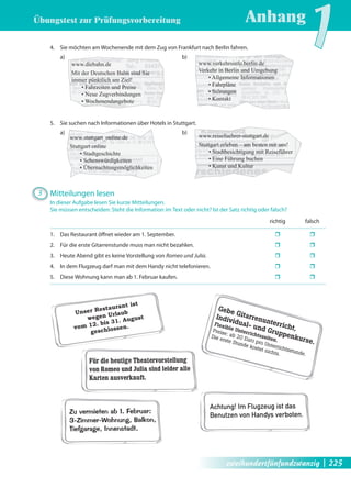 Übungstest zur Prüfungsvorbereitung 
Anhang1 4. Sie möchten am Wochenende mit dem Zug von Frankfurt nach Berlin fahren. 
a) b) 
www.diebahn.de 
Mit der Deutschen Bahn sind Sie 
immer pünktlich am Ziel! 
• Fahrzeiten und Preise 
• Neue Zugverbindungen 
• Wochenendangebote 
5. Sie suchen nach Informationen über Hotels in Stuttgart. 
a) b) 
www.stuttgart_online.de 
Stuttgart online 
• Stadtgeschichte 
• Sehenswürdigkeiten 
• Übernachtungsmöglichkeiten 
3 Mitteilungen lesen 
www.verkehrsinfo.berlin.de 
Verkehr in Berlin und Umgebung 
• Allgemeine Informationen 
• Fahrpläne 
• Störungen 
• Kontakt 
www.reisefuehrer-stuttgart.de 
Stuttgart erleben – am besten mit uns! 
• Stadtbesichtigung mit Reiseführer 
• Eine Führung buchen 
• Kunst und Kultur 
In dieser Aufgabe lesen Sie kurze Mitteilungen. 
Sie müssen entscheiden: Steht die Information im Text oder nicht? Ist der Satz richtig oder falsch? 
Unser Restaurant ist 
wegen Urlaub 
vom 12. bis 31. August 
geschlossen. 
Gebe Gitarrenunterricht, 
Individual- und Gruppenkurse. 
Flexible Unterrichtszeiten. 
Preise: ab 20 Euro pro Unterrichtsstunde. 
Die erste Stunde kostet nichts. 
Für die heutige Theatervorstellung 
von Romeo und Julia sind leider alle 
Karten ausverkauft. 
Achtung! Im Flugzeug ist das 
Benutzen von Handys verboten. 
Zu vermieten ab 1. Februar: 
3-Zimmer-Wohnung, Balkon, 
Tiefgarage, Innenstadt. 
richtig falsch 
1. Das Restaurant öff net wieder am 1. September. ˆ ˆ 
2. Für die erste Gitarrenstunde muss man nicht bezahlen. ˆ ˆ 
3. Heute Abend gibt es keine Vorstellung von Romeo und Julia. ˆ ˆ 
4. In dem Flugzeug darf man mit dem Handy nicht telefonieren. ˆ ˆ 
5. Diese Wohnung kann man ab 1. Februar kaufen. ˆ ˆ 
zweihundertfünfundzwanzig | 225 
 