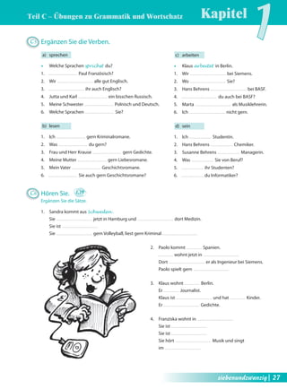Kapitel1 Teil C – Übungen zu Grammatik und Wortschatz 
c) arbeiten 
Œ Klaus arbeitet in Berlin. 
1. Wir bei Siemens. 
2. Wo Sie? 
3. Hans Behrens bei BASF. 
4. du auch bei BASF? 
5. Marta als Musiklehrerin. 
6. Ich nicht gern. 
d) sein 
1. Ich Studentin. 
2. Hans Behrens Chemiker. 
3. Susanne Behrens Managerin. 
4. Was Sie von Beruf? 
5. ihr Studenten? 
6. du Informatiker? 
C5 Ergänzen Sie die Verben. 
a) sprechen 
Œ Welche Sprachen sprichst du? 
1. Paul Französisch? 
2. Wir alle gut Englisch. 
3. ihr auch Englisch? 
4. Jutta und Karl ein bisschen Russisch. 
5. Meine Schwester Polnisch und Deutsch. 
6. Welche Sprachen Sie? 
b) lesen 
1. Ich gern Kriminalromane. 
2. Was du gern? 
3. Frau und Herr Krause gern Gedichte. 
4. Meine Mutter gern Liebesromane. 
5. Mein Vater Geschichtsromane. 
6. Sie auch gern Geschichtsromane? 
C6 Hören Sie. 1.19 
Ergänzen Sie die Sätze. 
1. Sandra kommt aus Schweden . 
Sie jetzt in Hamburg und dort Medizin. 
Sie ist 
Sie gern Volleyball, liest gern Kriminal 
2. Paolo kommt Spanien. 
wohnt jetzt in 
Dort er als Ingenieur bei Siemens. 
Paolo spielt gern 
3. Klaus wohnt Berlin. 
Er Journalist. 
Klaus ist und hat Kinder. 
Er Gedichte. 
4. Franziska wohnt in 
Sie ist 
Sie ist 
Sie hört Musik und singt 
im 
siebenundzwanzig| 27 
 