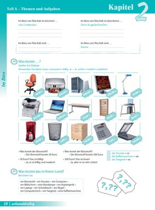 140,59 € 
9,85 € 
?,???,?? 
149,00 € 
2,99 € 
49,98 € 
29,95 € 
99,00 € 
75,00 € 
1299,00 € 
691,00 € 
34,99 € 
299,00 € 
599,00 € 
269,00 € 
30,00 € 
Œ Was kostet der Bürostuhl? 
Œ Der Bürostuhl kostet 30 Euro. 
Œ 30 Euro? Das ist billig! 
Œ Ja, er ist billig und modern! 
Œ Was kostet der Bürostuhl? 
Œ Der Bürostuhl kostet 500 Euro. 
Œ 500 Euro? Das ist teuer! 
Œ Ja, aber er ist sehr schön! 
der Drucker = er 
die Kaff eemaschine = sie 
das Faxgerät = es 
Im Büro von Rita Kalt ist (ein/eine) … 
ein Computer. 
Im Büro von Rita Kalt sind … 
Im Büro von Rita Kalt ist (kein/keine) … 
kein Kugelschreiber. 
Im Büro von Rita Kalt sind … 
keine 
A6 Was kostet …? 
Spielen Sie Dialoge. 
Verwenden Sie dabei: teuer Œ preiswert Œ billig schön Œ modern Œ praktisch 
A7 Was kostet das in Ihrem Land? 
Berichten Sie. 
ein Bürostuhl Œ ein Drucker Œ ein Computer Œ 
ein Bildschirm Œ eine Bürolampe Œ ein Kopiergerät Œ 
ein Laptop Œ ein Schreibtisch Œ ein Regal Œ 
ein Computertisch Œ ein Faxgerät Œ eine Kaff eemaschine 
38 | achtunddreißig 
Kapitel2 
Im Büro 
Teil A – Themen und Aufgaben 
 