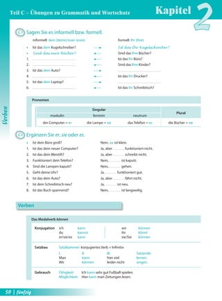 C5 Sagen Sie es informell bzw. formell. 
informell: dein (deine)/euer (eure) formell: Ihr (Ihre) 
Œ Ist das dein Kugelschreiber? Ist das Ihr Kugelschreiber? 
Œ Sind das eure Bücher? Sind das Ihre Bücher? 
1. Ist das Ihr Büro? 
2. Sind das Ihre Kinder? 
3. Ist das dein Auto? 
4. Ist das Ihr Drucker? 
5. Ist das dein Laptop? 
6. Ist das Ihr Schreibtisch? 
Pronomen 
Singular 
Plural 
maskulin feminin neutrum 
der Computer = er die Lampe = sie das Telefon = es die Bücher = sie 
C6 Ergänzen Sie er, sie oder es. 
Œ Ist dein Büro groß? Nein, es ist klein. 
1. Ist das dein neuer Computer? Ja, aber funktioniert nicht. 
2. Ist das dein Bleistift? Ja, aber schreibt nicht. 
3. Funktioniert dein Telefon? Nein, ist kaputt. 
4. Sind die Lampen kaputt? Nein, gehen. 
5. Geht deine Uhr? Ja, funktioniert gut. 
6. Ist das dein Auto? Ja, aber fährt nicht. 
7. Ist dein Schreibtisch neu? Ja, ist neu. 
8. Ist das Buch spannend? Nein, ist langweilig. 
Das Modalverb können 
Konjugation ich kann wir können 
du kannst ihr könnt 
er/sie/es kann sie/Sie können 
Satzbau Satzklammer: konjugiertes Verb + Infi nitiv 
I. II. III. Satzende 
Man kann hier viel lernen. 
Wir können leider nicht singen. 
Gebrauch Fähigkeit: Ich kann sehr gut Fußball spielen. 
Möglichkeit: Hier kann man Zeitungen lesen. 
Verben 
Kapitel2 
Verben 
Teil C – Übungen zu Grammatik und Wortschatz 
50 | fünfzig 
 