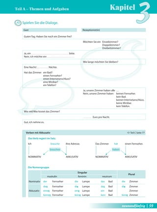 Teil A – Themen und Aufgaben 
Kapitel3 A2 Spielen Sie die Dialoge. 
Gast Rezeptionist(in) 
Guten Tag. Haben Sie noch ein Zimmer frei? 
Möchten Sie ein Einzelzimmer? 
Doppelzimmer? 
Dreibettzimmer? 
Ja, ein bitte. 
Nein, ich möchte ein 
Wie lange möchten Sie bleiben? 
Eine Nacht/ Nächte. 
Hat das Zimmer ein Bad? 
einen Fernseher? 
einen Internetanschluss? 
eine Minibar? 
ein Telefon? 
Ja, unsere Zimmer haben alle … 
Nein, unsere Zimmer haben keinen Fernseher. 
kein Bad. 
keinen Internetanschluss. 
keine Minibar. 
kein Telefon. 
Wie viel/Was kostet das Zimmer? 
Euro pro Nacht. 
Gut, ich nehme es. 
Verben mit Akkusativ Ö Teil C Seite 77 
Das Verb regiert im Satz. 
Ich brauche Ihre Adresse. Das Zimmer hat einen Fernseher. 
brauchen haben 
NOMINATIV AKKUSATIV NOMINATIV AKKUSATIV 
Singular 
Die Nomengruppe 
maskulin feminin neutrum 
Plural 
Nominativ der Fernseher die Lampe das Bad die Zimmer 
den Fernseher die Lampe das Bad die Zimmer 
Akkusativ einen Fernseher eine Lampe ein Bad Zimmer 
keinen Fernseher keine Lampe kein Bad keine Zimmer 
neunundfünfzig | 59 
 