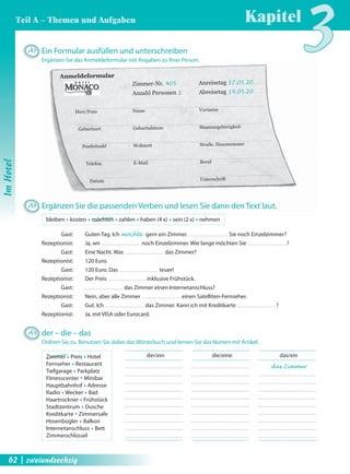 Anmeldeformular 
Zimmer-Nr. 405 Anreisetag 17.05.20 
Anzahl Personen 1 Abreisetag 19.05.20 
Herr/Frau Name Vorname 
Geburtsort Geburtsdatum Staatsangehörigkeit 
Postleitzahl Wohnort Straße, Hausnummer 
Telefon E-Mail Beruf 
Datum Unterschrift 
der/ein die/eine das/ein 
das Zimmer 
A7 Ein Formular ausfüllen und unterschreiben 
Ergänzen Sie das Anmeldeformular mit Angaben zu Ihrer Person. 
A8 Ergänzen Sie die passenden Verben und lesen Sie dann den Text laut. 
bleiben Œ kosten Œ möchten Œ zahlen Œ haben (4 x) Œ sein (2 x) Œ nehmen 
Gast: Guten Tag. Ich möchte gern ein Zimmer. Sie noch Einzelzimmer? 
Rezeptionist: Ja, wir noch Einzelzimmer. Wie lange möchten Sie ? 
Gast: Eine Nacht. Was das Zimmer? 
Rezeptionist: 120 Euro. 
Gast: 120 Euro. Das teuer! 
Rezeptionist: Der Preis inklusive Frühstück. 
Gast: das Zimmer einen Internetanschluss? 
Rezeptionist: Nein, aber alle Zimmer einen Satelliten-Fernseher. 
Gast: Gut. Ich das Zimmer. Kann ich mit Kreditkarte ? 
Rezeptionist: Ja, mit VISA oder Eurocard. 
A9 der – die – das 
Ordnen Sie zu. Benutzen Sie dabei das Wörterbuch und lernen Sie das Nomen mit Artikel. 
Zimmer Œ Preis Œ Hotel 
Fernseher Œ Restaurant 
Tiefgarage Œ Parkplatz 
Fitnesscenter Œ Minibar 
Hauptbahnhof Œ Adresse 
Radio Œ Wecker Œ Bad 
Haartrockner Œ Frühstück 
Stadtzentrum Œ Dusche 
Kredit karte Œ Zimmersafe 
Hosenbügler Œ Balkon 
Internetanschluss Œ Bett 
Zimmerschlüssel 
Kapitel3 
Im Hotel 
Teil A – Themen und Aufgaben 
62 | zweiundsechzig 
 