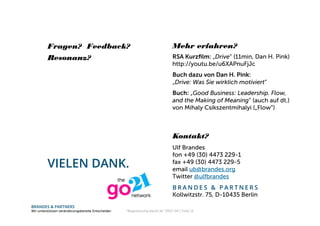 BRANDES & PARTNERS
Wir unterstützen veränderungsbereite Entscheider.
VIELEN DANK.
Ulf Brandes
fon +49 (30) 4473 229-1
fax +49 (30) 4473 229-5
email ub@brandes.org
Twitter @ulfbrandes
B R A N D E S & P A R T N E R S
Kollwitzstr. 75, D-10435 Berlin
Fragen? Feedback?
Resonanz? RSA Kurzﬁlm: „Drive“ (11min, Dan H. Pink)
http://youtu.be/u6XAPnuFjJc
Buch dazu von Dan H. Pink:
„Drive: Was Sie wirklich motiviert“
Buch: „Good Business: Leadership. Flow,
and the Making of Meaning“ (auch auf dt.)
von Mihaly Csikszentmihalyi („Flow“)
Mehr erfahren?
Kontakt?
“Begeisterung steckt an" 2013-04 / Folie 13
 