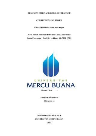 BUSSINESS ETHIC AND GOOD GOVERNANCE
CORRUPTION AND FRAUD
Untuk Memenuhi Salah Satu Tugas
Mata Kuliah Bussiness Ethic and Good Governance
Dosen Pengampu : Prof. Dr. Ir. Hapzi Ali, MM, CMA
Disusun Oleh :
Monica Rizki Lestari
55116120113
MAGISTER MANAJEMEN
UNIVERSITAS MERCU BUANA
2017
 