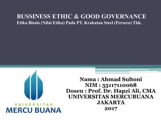 BUSSINESS ETHIC & GOOD GOVERNANCE
Etika Bisnis (Nilai Etika) Pada PT. Krakatau Steel (Persero) Tbk.
Nama : Ahmad Sultoni
NIM : 55117110068
Dosen : Prof. Dr. Hapzi Ali, CMA
UNIVERSITAS MERCUBUANA
JAKARTA
2017
 