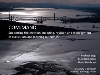 COM:MAND Supporting the creation, mapping, revision and management of curriculum and learning outcomes Michael Begg Matt Hammond David Dewhurst University of Edinburgh Learning Technology Section 