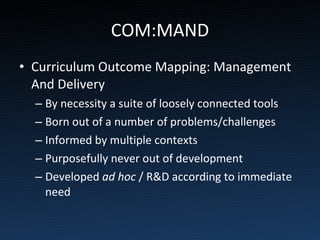 COM:MAND Curriculum Outcome Mapping: Management And Delivery By necessity a suite of loosely connected tools Born out of a number of problems/challenges Informed by multiple contexts Purposefully never out of development Developed  ad hoc  / R&D according to immediate need 