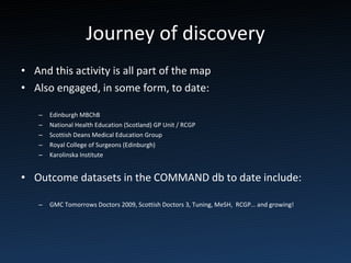 Journey of discovery And this activity is all part of the map Also engaged, in some form, to date: Edinburgh MBChB National Health Education (Scotland) GP Unit / RCGP Scottish Deans Medical Education Group Royal College of Surgeons (Edinburgh) Karolinska Institute Outcome datasets in the COMMAND db to date include: GMC Tomorrows Doctors 2009, Scottish Doctors 3, Tuning, MeSH,  RCGP… and growing! 