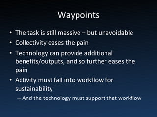 Waypoints The task is still massive – but unavoidable Collectivity eases the pain Technology can provide additional benefits/outputs, and so further eases the pain Activity must fall into workflow for sustainability And the technology must support that workflow 