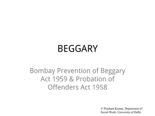 BEGGARY
Bombay Prevention of Beggary
Act 1959 & Probation of
Offenders Act 1958
© Prashant Kumar, Department of
Social Work, University of Delhi
 